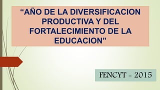 FENCYT - 2015
“AÑO DE LA DIVERSIFICACION
PRODUCTIVA Y DEL
FORTALECIMIENTO DE LA
EDUCACION”
 