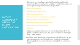 FATORES
ASSOCIADOSÁ
ORIGEM DAS
FENDAS
LABIOPALATINAS
 De acordo com Nussbaum (2001) e Moore e Persaud (2004)
existem evidências que fatores genéticos e ambientais atuam em
associação na origem das fendas labiopalatinas:
 Infecção congênita;
 Deficiência de ácido fólico;
 Diabetes gestacional;
 Hipotireoidismo e Hipertensão Arterial;
 Determinados medicamentos ;
 Deficiência nutricional da gestante;
 Fumo, álcool e drogas ilícitas;
 Estresse.
Alguns estudos encontraram uma correlação entre a idade dos
pais e a incidência de fissuras, dos quais houve maior correlação
com a idade paterna.
Lofiego (1992) relatou que a presença de más-formações faciais
nas classes sociais mais baixas é maior para todos os tipos de
fissuras, dado também encontrado em estudo feito por Grabb
(1971).
 