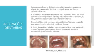 ALTERAÇÕES
DENTÁRIAS
 Crianças com fissuras de lábio e/ou palatina podem apresentar
alterações na dentição decídua, principalmente nos dentes
próximos à fenda;
 A ocorrência de dente natal/neonatal na região da fenda em bebês
com fissuras completas de lábio e palato apresenta-se elevada, ou
seja, 2% nos casos unilaterais e 11% nos bilaterais;
 Quando o lábio está envolvido a irrupção significativa é atrasada
apenas nos incisivo lateral da região da fissura;
 A dentição decídua de bebês com fissuras de lábio e/ou palato são
comuns e podem predispor os dentes envolvidos ao maior
acúmulo de placa dentária e à cárie.
(MACHADO, SILVA, ABDO;2005)
 