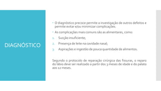 DIAGNÓSTICO
 O diagnóstico precoce permite a investigação de outros defeitos e
permite evitar e/ou minimizar complicações.
 As complicações mais comuns são as alimentares, como:
1. Sucção insuficiente;
2. Presença de leite na cavidade nasal;
3. Aspirações e ingestão de pouca quantidade de alimentos.
Segundo o protocolo de reparação cirúrgica das fissuras, o reparo
do lábio deve ser realizado a partir dos 3 meses de idade e do palato
aos 12 meses.
 