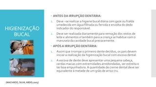 HIGIENIZAÇÃO
BUCAL
 ANTES DA IRRUPÇÃO DENTÁRIA:
1. Deve –se realizar a higiene bucal diária com gaze ou fralda
umedecida em água filtrada ou fervida e envolta do dedo
indicador do responsável.
2. Deve ser realizada diariamente para remoção dos restos de
leite e alimentos e também para a criança se habitue com o
manuseio da cavidade bucal precocemente.
 APÓS A IRRUPÇÃO DENTÁRIA:
1. Assim que irrompe o primeiro dente decíduo, os pais devem
iniciar a realização da higienização bucal com escova dental.
2. A escova de dente deve apresentar uma pequena cabeça,
cerdas macias com extremidades arredondadas, ser estreita e
ter boa empunhadura.A quantidade de creme dental deve ser
equivalente à metade de um grão de arroz cru.
(MACHADO, SILVA, ABDO;2005)
 