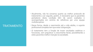TRATAMENTO
 Atualmente, não há consenso quanto ao melhor protocolo de
tratamento a ser seguido, porém, é necessário que os pacientes
portadores desta condição têm de serem avaliados e
acompanhados em centros de referência por uma equipe
multidisciplinar.
 Dessa forma, desde o nascimento até a vida adulta, o suporte
profissional completo tem que estar à disposição.
 O tratamento tem a função de trazer resultados estéticos e
funcionais, sem prejudicar o crescimento facial, possibilitando a
estes pacientes melhor inserção na sociedade.
 
