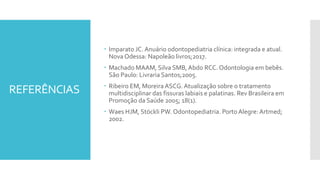 REFERÊNCIAS
 Imparato JC. Anuário odontopediatria clínica: integrada e atual.
Nova Odessa: Napoleão livros;2017.
 Machado MAAM, Silva SMB,Abdo RCC. Odontologia em bebês.
São Paulo: Livraria Santos;2005.
 Ribeiro EM, MoreiraASCG. Atualização sobre o tratamento
multidisciplinar das fissuras labiais e palatinas. Rev Brasileira em
Promoção da Saúde 2005; 18(1).
 Waes HJM, Stöckli PW. Odontopediatria. Porto Alegre: Artmed;
2002.
 