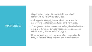 HISTÓRICO
 Os primeiros relatos de casos de fissura labial
remontam ao século I da Era Cristã.
 Ao longo dos tempos, houve várias tentativas de
descrever a etiologia deste tipo de má-formação.
 O progresso conhecimento das lesões, dos distúrbios e
dos procedimentos terapêuticos somente aconteceu
nos últimos 50 anos (LOFIEGO, 1992).
 Hoje, sabe-se que entre as anomalias congênitas da
face, as fissuras labiopalatinas, são as mais comuns.
 