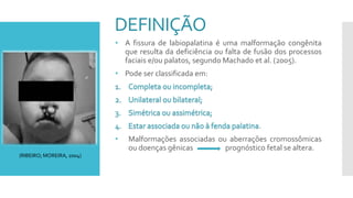DEFINIÇÃO
• A fissura de labiopalatina é uma malformação congênita
que resulta da deficiência ou falta de fusão dos processos
faciais e/ou palatos, segundo Machado et al. (2005).
• Pode ser classificada em:
.
• Malformações associadas ou aberrações cromossômicas
ou doenças gênicas prognóstico fetal se altera.
(RIBEIRO; MOREIRA, 2004)
 