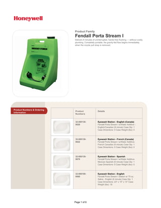 Product Numbers & Ordering
Information
Product
Numbers
Details
32-000130-
0020
Eyewash Station - English (Canada)
Fendall Porta Stream I w/Water Additive -
English/Canadian (6 minute) Case Qty: 1
Case Dimentions: 0 Case Weight (lbs): 0
32-000130-
0022
Eyewash Station - French (Canada)
Fendall Porta Stream I w/Water Additive-
French Canadian (6 minute) Case Qty: 1
Case Dimentions: 0 Case Weight (lbs): 0
32-000130-
0070
Eyewash Station - Spanish
Fendall Porta Stream I w/Water Additive-
Mexican Spanish (6 minute) Case Qty: 1
Case Dimentions: 0 Case Weight (lbs): 0
32-000100-
0000
Eyewash Station - English
Fendall Porta Stream I Station w/ 70 oz.
Saline - English (6 minute) Case Qty: 1
Case Dimentions: 23" x 15" x 13" Case
Weight (lbs): 18
Product Family
Delivers 6 minutes of uninterrupted, hands-free flushing — without costly
plumbing. Completely portable, the gravity-fed flow begins immediately
when the nozzle pull strap is removed.
Fendall Porta Stream I
Page 1 of 6
 