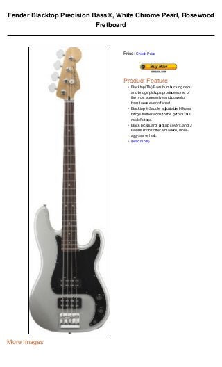 Fender Blacktop Precision Bass®, White Chrome Pearl, Rosewood
                           Fretboard



                                  Price: Check Price




                                  Product Feature
                                    • Blacktop(TM) Bass humbucking neck
                                      and bridge pickups produce some of
                                      the most aggressive and powerful
                                      bass tones ever offerred.
                                    • Blacktop 4-Saddle adjustable HiMass
                                      bridge further adds to the girth of this
                                      model's tone.
                                    • Black pickguard, pickup covers, and J
                                      Bass® knobs offer a modern, more-
                                      aggressive look.
                                    • (read more)




More Images
 