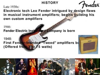 HISTORY Late 1930s: Electronic tech Leo Fender intrigued by design flaws  in musical instrument amplifiers; begins building his own custom amplifiers 1946: Fender Electric Instrument Company  is born 1948: First Fender-branded “Tweed” amplifiers built,  (Offered from 3 to 75 watts) 