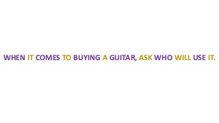 WHEN IT COMES TO BUYING A GUITAR, ASK WHO WILL USE IT.
 