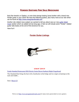 Fender Guitars For Sale Brochure

Rock like Hendrix or Clapton, or even that strange looking Jonas brother with a brand new
Fender guitar in your hand! We have the following guitars, plus many more at our site which
can be found at http://www.newguitarsforsale.com
Another site related news subject we wanted to tell you about was our new guitar sheet
music section which we added not too long ago, in fact we will include some “Fender” related
guitar tabs books at the end of this brochure for you.
Have fun!!



                                    Fender Guitar Listings




                                           $749.99 $499.99
Fender Standard Stratocaster HSS Electric Guitar Brown Sunburst Maple Fingerboard
This Standard Strat brings the heat with a humbucker at the bridge and two single coil pickups at the
neck and middle....


Store: Music123




       Visit us at http://www.newguitarsforsale.com for many more great deals on new guitars.
 