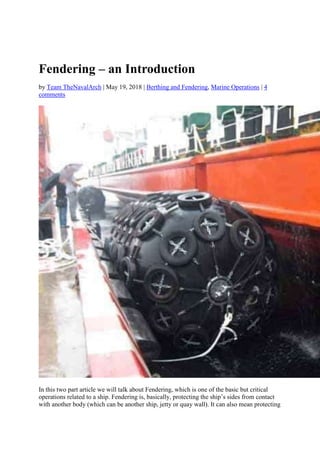 Fendering – an Introduction
by Team TheNavalArch | May 19, 2018 | Berthing and Fendering, Marine Operations | 4
comments
In this two part article we will talk about Fendering, which is one of the basic but critical
operations related to a ship. Fendering is, basically, protecting the ship’s sides from contact
with another body (which can be another ship, jetty or quay wall). It can also mean protecting
 