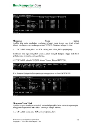 Mengubah Nama Kolom
Apabila kita ingin melakukan perubahan terhadap nama kolom yang telah selesai
dibuat, kita dapat menggunakan paramter CHANGE. Sintaknya sebagai berikut:
ALTER TABEL nama_tabel CHANGE kolom_lama kolom_baru tipe (panjang)
Contohnya kita ingin mengubah kolom Alamat menjadi Tempat_Tinggal pada tabel
pribadi, maka perintahnya sebagai berikut.
ALTER TABLE pribadi CHANGE Alamat Tempat_Tinggal TEXT(20);
Kita dapat melihat perubahannya dengan menggunakan perintah DESCRIBE.
Mengubah Nama Tabel
Apabila ternyata kita ingin mengubah nama tabel yang kita buat, maka caranya dengan
menggunakan parameter RENAME. Sintaknya sebagai berikut :
ALTER TABLE nama_lama RENAME [TO] nama_baru
Komunitas eLearning IlmuKomputer.Com
Copyright © 2003-2009 IlmuKomputer.Com
11
 