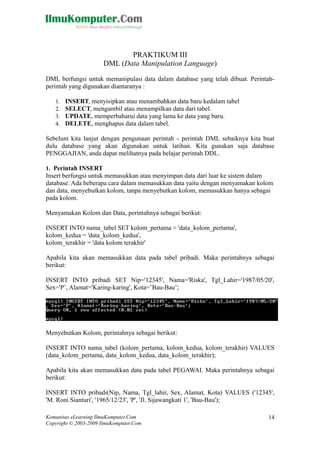 PRAKTIKUM III
DML (Data Manipulation Language)
DML berfungsi untuk memanipulasi data dalam database yang telah dibuat. Perintah-
perintah yang digunakan diantaranya :
1. INSERT, menyisipkan atau menambahkan data baru kedalam tabel
2. SELECT, mengambil atau menampilkan data dari tabel.
3. UPDATE, memperbaharui data yang lama ke data yang baru.
4. DELETE, menghapus data dalam tabel.
Sebelum kita lanjut dengan pengunaan perintah - perintah DML sebaiknya kita buat
dulu database yang akan digunakan untuk latihan. Kita gunakan saja database
PENGGAJIAN, anda dapat melihatnya pada belajar perintah DDL.
1. Perintah INSERT
Insert berfungsi untuk memasukkan atau menyimpan data dari luar ke sistem dalam
database. Ada beberapa cara dalam memasukkan data yaitu dengan menyamakan kolom
dan data, menyebutkan kolom, tanpa menyebutkan kolom, memasukkan hanya sebagai
pada kolom.
Menyamakan Kolom dan Data, perintahnya sebagai berikut:
INSERT INTO nama_tabel SET kolom_pertama = 'data_kolom_pertama',
kolom_kedua = 'data_kolom_kedua',
kolom_terakhir = 'data kolom terakhir'
Apabila kita akan memasukkan data pada tabel pribadi. Maka perintahnya sebagai
berikut:
INSERT INTO pribadi SET Nip='12345', Nama='Riska', Tgl_Lahir='1987/05/20',
Sex='P’, Alamat='Karing-karing', Kota=’Bau-Bau’;
Menyebutkan Kolom, perintahnya sebagai berikut:
INSERT INTO nama_tabel (kolom_pertama, kolom_kedua, kolom_terakhir) VALUES
(data_kolom_pertama, data_kolom_kedua, data_kolom_terakhir);
Apabila kita akan memasukkan data pada tabel PEGAWAI. Maka perintahnya sebagai
berikut:
INSERT INTO pribadi(Nip, Nama, Tgl_lahir, Sex, Alamat, Kota) VALUES ('12345',
'M. Roni Sianturi', '1965/12/23', 'P', 'Jl. Sijawangkati 1', 'Bau-Bau');
Komunitas eLearning IlmuKomputer.Com
Copyright © 2003-2009 IlmuKomputer.Com
14
 