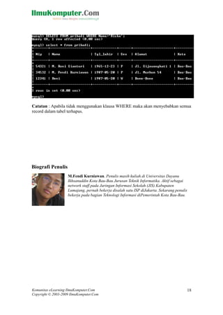 Catatan : Apabila tidak menggunakan klausa WHERE maka akan menyebabkan semua
record dalam tabel terhapus.
M.Fendi Kurniawan. Penulis masih kuliah di Universitas Dayanu
Ikhsanuddin Kota Bau-Bau Jurusan Teknik Informatika. Aktif sebagai
network staff pada Jaringan Informasi Sekolah (JIS) Kabupaten
Lumajang, pernah bekerja disalah satu ISP diJakarta. Sekarang penulis
bekerja pada bagian Teknologi Informasi diPemerintah Kota Bau-Bau.
Komunitas eLearning IlmuKomputer.Com
Copyright © 2003-2009 IlmuKomputer.Com
18
Biografi Penulis
 
