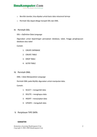 o Bersifat standar; bisa dipakai untuk basis data relasional lainnya
o Perintah SQL dapat dibagi menjadi DDL dan DML
III. Perintah DDL
DDL = Definition Data Language
Digunakan untuk kepentingan penciptaan database, tabel, hingga penghapusan
database atau tabel
Contoh:
1. CREATE DATABASE
2. CREATE TABLE
3. DROP TABLE
4. ALTER TABLE
IV. Perintah DML
DML = Data Manipulation Language
Perintah DML pada MySQL digunakan untuk manipulasi data.
Contoh:
1. SELECT – mengambil data
2. DELETE – menghapus data
3. INSERT – menyisipkan data
4. UPDATE – mengubah data
V. Penjelasan TIPE DATA
KARAKTER
Komunitas eLearning IlmuKomputer.Com
Copyright © 2003-2009 IlmuKomputer.Com
2
 