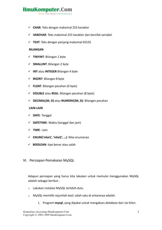  CHAR: Teks dengan maksimal 255 karakter
 VARCHAR: Teks maksimal 255 karakter dan bersifat variabel
 TEXT: Teks dengan panjang maksimal 65535
BILANGAN
 TINYINT: Bilangan 1 byte
 SMALLINT: Bilangan 2 byte
 INT atau INTEGER Bilangan 4 byte
 BIGINT: Bilangan 8 byte
 FLOAT: Bilangan pecahan (4 byte)
 DOUBLE atau REAL: Bilangan pecahan (8 byte)
 DECIMAL(M, D) atau NUMERIC(M, D): Bilangan pecahan
LAIN-LAIN
 DATE: Tanggal
 DATETIME: Waktu (tanggal dan jam)
 TIME : Jam
 ENUM(‘nilai1’, ‘nilai2’, …): Nilai enumerasi
 BOOLEAN: tipe benar atau salah
VI. Persiapan Pemakaian MySQL
Adapun persiapan yang harus kita lakukan untuk memulai menggunakan MySQL
adalah sebagai berikut :
o Lakukan instalasi MySQL terlebih dulu.
o MySQL memiliki sejumlah tool; salah satu di antaranya adalah:
1. Program mysql, yang dipakai untuk mengakses database dari sisi klien.
Komunitas eLearning IlmuKomputer.Com
Copyright © 2003-2009 IlmuKomputer.Com
3
 
