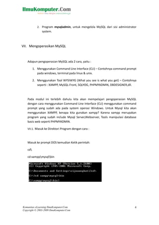 2. Program mysqladmin, untuk mengelola MySQL dari sisi administrator
system.
VII. Mengoperasikan MySQL
Adapun pengoperasian MySQL ada 2 cara, yaitu :
1. Menggunakan Command Line Interface (CLI) – Contohnya command prompt
pada windows, terminal pada linux & unix.
2. Menggunakan Tool WYSIWYG (What you see is what you get) – Contohnya
seperti : XAMPP, MySQL-Front, SQLYOG, PHPMYADMIN, DBDESIGNER,dll.
Pada modul ini terlebih dahulu kita akan mempelajari pengoperasian MySQL
dengan cara menggunakan Command Line Interface (CLI) menggunakan command
prompt yang sudah ada pada system operasi Windows. Untuk Mysql kita akan
menggunakan XAMPP, kenapa kita gunakan xampp? Karena xampp merupakan
program yang sudah include Mysql Server,Webserver, Tools manipulasi database
basis web seperti PHPMYADMIN.
VII.1. Masuk ke Direktori Program dengan cara :
Masuk ke prompt DOS kemudian Ketik perintah:
cd
cd xamppmysqlbin
Komunitas eLearning IlmuKomputer.Com
Copyright © 2003-2009 IlmuKomputer.Com
4
 