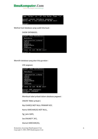 Melihat hasil database yang sudah kita buat :
SHOW DATABASES;
Memilih database yang akan kita gunakan :
USE pegawai;
Membuat tabel pribadi dalam database pegawai :
CREATE TABLE pribadi (
Nip CHAR(5) NOT NULL PRIMARY KEY,
Nama VARCHAR(35) NOT NULL,
Tgl_lahir DATE,
Sex ENUM('P','W'),
Alamat VARCHAR(35),
Komunitas eLearning IlmuKomputer.Com
Copyright © 2003-2009 IlmuKomputer.Com
6
 