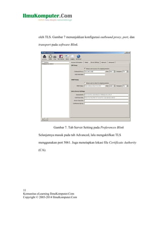 oleh TLS. Gambar 7 menunjukkan konfigurasi outbound proxy, port, dan
transport pada software Blink.

Gambar 7. Tab Server Setting pada Preferences Blink
Selanjutnya masuk pada tab Advanced, lalu mengaktifkan TLS
menggunakan port 5061. Juga menetapkan lokasi file Certificate Authority
(CA).

11
Komunitas eLearning IlmuKomputer.Com
Copyright © 2003-2014 IlmuKomputer.Com

 