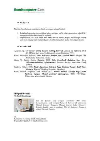  PENUTUP

Dari hasil pembahasan maka dapat ditarik kesimpun sebagai berikut :
1. Pada hasil pengujian menunjukkan bahwa software sniffer tidak menemukan paket RTP,
dengan demikian eksperimen ini berhasil.
2. Implementasi TLS dan SRTP pada VOIP Server terbukti dapat melindungi sistem

dari tool penguji dan memperkecil keberhasilan dalam usaha perusakan sistem.
 REFERENSI

Asterisk.org. (30 Januari 2014). Secure Calling Tutorial, diakses 02 Februari 2014
09.24 Wita, dari https://wiki.asterisk.org/wiki/display/AST/
Final, Muhamad Zuhdan, 2009. Rancang Bangun dan Analisis VOIP, Skripsi FTI
Universitas Indonesia, Jakarta.
Onno W. Purbo, Anton Raharja. 2011. Voip CookBook Building Your Own
Telecommunication Infrastructure, Internet Society Innovation Fund
( ISIF).
Raditya, Albert. 2006. Studi Algoritma Enkripsi Pada Protokol Secure Real Time
Protocol. Institut Teknologi Bandung, Bandung.
Rizal, Mudrik Alaydrus, Abdi Wahab 2012. Jurnal Analisis Kinerja Voip Client
Sipdroid Dengan Modul Enkripsi Terintegrasi. ISSN 1907-5022.
Universitas Mercubuana. Jakarta.

Biografi Penulis
M. Fendi Kurniawan
Saat ini penulis aktif sebagai contributor IKC (Ilmu
Komputer.com), aktif sebagai Ketua II RelawanTIK Indonesia
Wilayah Sulawesi Tenggara, blogger, Internet Sehat Volunteer.
Bekerja disalah satu perusahaan TIK di Sulawesi Tenggara
sebagai Network Engineer.

15
Komunitas eLearning IlmuKomputer.Com
Copyright © 2003-2014 IlmuKomputer.Com

 