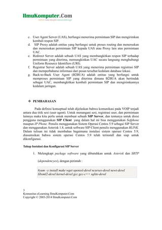 c. User Agent Server (UAS), berfungsi menerima permintaan SIP dan mengirimkan
kembali respon SIP.
d. SIP Proxy adalah entitas yang berfungsi untuk proses routing dan meneruskan
dan meneruskan permintaan SIP kepada UAS atau Proxy lain atas permintaan
UAC.
e. Redirect Server adalah sebuah UAS yang membangkitkan respon SIP terhadap
permintaan yang diterima, memungkinkan UAC secara langsung menghubungi
Uniform Resource Identifiers (URI).
f. Registrar Server adalah sebuah UAS yang menerima permintaan registrasi SIP
dan memperbaharui informasi dari pesan tersebut kedalam database lokasi.
g. Back-to-Back User Agent (B2BUA) adalah entitas yang berfungsi untuk
memproses permintaan SIP yang diterima dimana B2BUA akan bertindak
sebagai UAC, membangkitkan kembali permintaan SIP dan mengirimkannya
kedalam jaringan.

 PEMBAHASAN
Pada definisi konseptual telah dijelaskan bahwa komunikasi pada VOIP terjadi
antara dua titik sesi (user agent). Untuk menangani sesi, registrasi user, dan permintaan
lainnya maka kita perlu untuk membuat sebuah SIP Server, dan tentunya untuk disisi
pengguna menggunakan SIP Client yang dalam hal ini bisa menggunakan Sofphone
maupun IP Phone. Penulis menggunakan Sistem Operasi Centos 5.9 sebagai SIP Server
dan menggunakan Asterisk 1.8, untuk software SIP Client penulis menggunakan BLINK.
Dalam tulisan ini tidak membahas bagaimana instalasi sistem operasi Centos 5.9,
diasumsikan bahwa sistem operasi Centos 5.9 telah terinstall dan siap untuk
dikonfigurasi.
Tahap Instalasi dan Konfigurasi SIP Server

1. Melengkapi package software yang dibutuhkan untuk Asterisk dan SRTP
(dependencyes), dengan perintah :
#yum –y install make wget openssl-devel ncurses-devel newt-devel
libxml2-devel kernel-devel gcc gcc-c++ sqlite-devel

3
Komunitas eLearning IlmuKomputer.Com
Copyright © 2003-2014 IlmuKomputer.Com

 