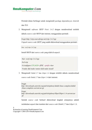 Perintah diatas berfungsi untuk menginstall package dependencyes Asterisk
dan TLS.
2. Menginstall software SRTP Versi 1.4.2 dengan mendownload terlebih
dahulu source code SRTP dari internet, menggunakan perintah :
#wget http://srtp.sourceforge.net/srtp-1.4.2.tgz
Unpack source code SRTP yang sudah didownload menggunakan perintah :
#tar –zxvf srtp-1.4.2.tgz

Install SRTP dari source code yang telah di unpack.

#tar -xvzf srtp-1.4.2.tgz
#cd srtp
#./configure CFLAGS=-fPIC --prefix=/usr
# make && make runtest && make install
3. Menginstall Dahdi 2.7 dan Libpri 1.4 dengan terlebih dahulu mendownload
source code Dahdi 2.7 dan Libpri 1.4 dari internet.

#wget
http://downloads.asterisk.org/pub/telephony/dahdi-linux-complete/dahdi
-linux-complete-current.tar.gz
#wget
http://downloads.asterisk.org/pub/telephony/libpri/libpri-1.4-current.tar
.gz
Setelah source code berhasil didownload langkah selanjutnya adalah
melakukan unpack dan instalasi dari source code Dahdi 2.7 dan Libpri 1.4.
4
Komunitas eLearning IlmuKomputer.Com
Copyright © 2003-2014 IlmuKomputer.Com

 