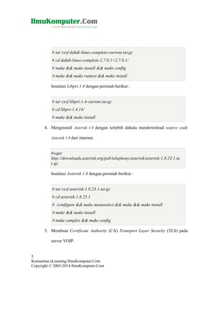 # tar zxvf dahdi-linux-complete-current.tar.gz
# cd dahdi-linux-complete-2.7.0.1+2.7.0.1/
# make && make install && make config
# make && make runtest && make install
Instalasi Libpri 1.4 dengan perintah berikut :

# tar zxvf libpri-1.4-current.tar.gz
# cd libpri-1.4.14/
# make && make install
4. Menginstall Asterisk 1.8 dengan terlebih dahulu mendownload source code
Asterisk 1.8 dari internet.

#wget
http://downloads.asterisk.org/pub/telephony/asterisk/asterisk-1.8.23.1.ta
r.gz
Instalasi Asterisk 1.8 dengan perintah berikut :

# tar zxvf asterisk-1.8.23.1.tar.gz
# cd asterisk-1.8.23.1
# ./configure && make menuselect && make && make install
# make && make install
# make samples && make config
5. Membuat Certificate Authority (CA) Transport Layer Security (TLS) pada
server VOIP.

5
Komunitas eLearning IlmuKomputer.Com
Copyright © 2003-2014 IlmuKomputer.Com

 