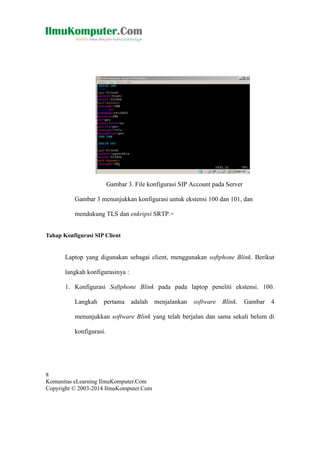 Gambar 3. File konfigurasi SIP Account pada Server
Gambar 3 menunjukkan konfigurasi untuk ekstensi 100 dan 101, dan
mendukung TLS dan enkripsi SRTP.=
Tahap Konfigurasi SIP Client

Laptop yang digunakan sebagai client, menggunakan softphone Blink. Berikut
langkah konfigurasinya :
1. Konfigurasi Softphone Blink pada pada laptop peneliti ekstensi. 100.
Langkah pertama adalah menjalankan

software Blink. Gambar 4

menunjukkan software Blink yang telah berjalan dan sama sekali belum di
konfigurasi.

8
Komunitas eLearning IlmuKomputer.Com
Copyright © 2003-2014 IlmuKomputer.Com

 