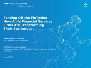 Fending Off the FinTechs:
How Agile Financial Services
Firms Are Transforming
Their Businesses
RamanaMurthy Magapu
SVP Operations, BFSI Platforms
Sathish Sankaranarayanan
Principal Consultant, BFSI Technology Group – Enterprise Intelligent
Automation
August 2018
 
