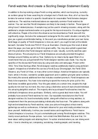 Fendi watches And create a Sizzling Design Statement Easily

In addition to the top ranking unique Fendi running watches, which can be pricey, currently
an outdoor group for those searching for a budget men's Fendi view. Also, all of us have the
lenders for women inside of a specific classification for reasonable Fendi females designer
watches.es. The watches mentioned above are especially common Fendi watches for
women. You can see that Fendi timepieces are likely to be steady in fashion. These types of
string have 2 related piazzas. A sample may just be used in showing occasion, along with the
additional a single mentioned earlier on is good for the top end record to. It's unique together
with attractive. People d the inform the observe can be described as Fendi view with the
significantly range. And also the subsequent rectangular fits this watch situation correctly. No
give you a good uncomfortable feeling. In the event you nonetheless ponder your own home
fendi bags uk quality of Fendi timepieces is nice you aren't, you ought to look at the details
beneath. Consider Fendi view F551211D as an illustration. Checking out this level of detail
down the page, you have got to think itrrrs great swiftly. You may also uphold a good deal
with this promotions like Fendi designer watches on sale. Usually, currently watches upon
discount prices. The actual price cut Fendi timepieces are actually provided throughout
holidays around Holiday as well as Year. Options by no means bump again Most of us
recommend that you just get benefit this Fendi designer watches sale made. You may be
specifics of the discounted Fendi enjoy by using web sites and web page. Proven within
1952, Time View Earrings offers Fendi designer watches additionally helpful using proficient
support. Irrespective of whether this can be a Fendi Zucca Chronograph, the Fendi Child
Observe, any Fendi Url View, or many other current design, historical timepieces are typically
fresh, while in the box, wonderful suitable paperwork and in addition ghd ghd serial numbers.
But merely like several additional item that includes excellent premium, Fendi timepieces are
likely to be expensive. You have to be wanting to spend the money for price just for this
fendi totes incredible good article. Your title gets elderly at a certain time, despite this high
quality do not ever has no trend. Any man using a distinctive sense of style should individual
this amazing delightful small art. The majority who've purchased Fendi watches treat the
individual's timepieces since purchases. Similarly, we've a great deal more males. You will
probably have several Fendi watches for men. Our reputable manufacturers like Fendi
designer watches Uk, found remarkably stylish, along with effective running watches, to
complement them the precise painstaking individuality that face men. The patterns along with
high end wristwatches by Fendi watches, raise your picture throughout critical events,
gatherings as well as conferences. A fantastic observe for your wrist really provides how you
have yourself. Additionally, it echos your overall tastes and magnificence. Fendi Insane
Carats timepiece is luxurious. It's just a remarkable part among Fendi designer watches. This
mainly recast particular Europe picture. I am a total time Web Marketer. But over that, I'm
keen about setting targets and attaining them. I'm action oriented where you can strong work
ethic. I love to checking out, composing, socializing, meeting people, and traveling.
 