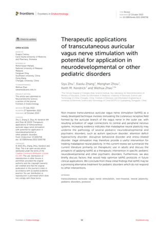 Therapeutic applications
of transcutaneous auricular
vagus nerve stimulation with
potential for application in
neurodevelopmental or other
pediatric disorders
Siyu Zhu1
, Xiaolu Zhang1
, Menghan Zhou1
,
Keith M. Kendrick1
and Weihua Zhao1,2
*
1
The Clinical Hospital of Chengdu Brain Science Institute, Key Laboratory for NeuroInformation of
Ministry of Education, Center for Information in Medicine, University of Electronic Science and
Technology of China, Chengdu, China, 2
Institute of Electronic and Information Engineering of
University of Electronic Science and Technology of China (UESTC) in Guangdong, Dongguan, China
Non-invasive transcutaneous auricular vagus nerve stimulation (taVNS) as a
newly developed technique involves stimulating the cutaneous receptive ﬁeld
formed by the auricular branch of the vagus nerve in the outer ear, with
resulting activation of vagal connections to central and peripheral nervous
systems. Increasing evidence indicates that maladaptive neural plasticity may
underlie the pathology of several pediatric neurodevelopmental and
psychiatric disorders, such as autism spectrum disorder, attention deﬁcit
hyperactivity disorder, disruptive behavioral disorder and stress-related
disorder. Vagal stimulation may therefore provide a useful intervention for
treating maladaptive neural plasticity. In the current review we summarize the
current literature primarily on therapeutic use in adults and discuss the
prospects of applying taVNS as a therapeutic intervention in speciﬁc pediatric
neurodevelopmental and other psychiatric disorders. Furthermore, we also
brieﬂy discuss factors that would help optimize taVNS protocols in future
clinical applications. We conclude from these initial ﬁndings that taVNS may be
a promising alternative treatment for pediatric disorders which do not respond
to other interventions.
KEYWORDS
transcutaneous auricular vagus nerve stimulation, non-invasive, neural plasticity,
pediatric disorders, protocol
Frontiers in Endocrinology frontiersin.org
01
OPEN ACCESS
EDITED BY
Dragos Cretoiu,
Carol Davila University of Medicine
and Pharmacy, Romania
REVIEWED BY
Mohd Kaisan Mahadi,
National University of Malaysia,
Malaysia
Fangyuan Ding,
Southwest University, China
Dong Wang,
Chengdu University, China
*CORRESPONDENCE
Weihua Zhao
zarazhao@uestc.edu.cn
SPECIALTY SECTION
This article was submitted to
Neuroendocrine Science,
a section of the journal
Frontiers in Endocrinology
RECEIVED 22 July 2022
ACCEPTED 27 September 2022
PUBLISHED 12 October 2022
CITATION
Zhu S, Zhang X, Zhou M, Kendrick KM
and Zhao W (2022) Therapeutic
applications of transcutaneous
auricular vagus nerve stimulation
with potential for application in
neurodevelopmental or
other pediatric disorders.
Front. Endocrinol. 13:1000758.
doi: 10.3389/fendo.2022.1000758
COPYRIGHT
© 2022 Zhu, Zhang, Zhou, Kendrick and
Zhao. This is an open-access article
distributed under the terms of the
Creative Commons Attribution License
(CC BY). The use, distribution or
reproduction in other forums is
permitted, provided the original
author(s) and the copyright owner(s)
are credited and that the original
publication in this journal is cited, in
accordance with accepted academic
practice. No use, distribution or
reproduction is permitted which does
not comply with these terms.
TYPE Review
PUBLISHED 12 October 2022
DOI 10.3389/fendo.2022.1000758
 