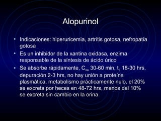 Alopurinol
• Indicaciones: hiperuricemia, artrítis gotosa, nefropatía
gotosa
• Es un inhibidor de la xantina oxidasa, enzima
responsable de la síntesis de ácido úrico
• Se absorbe rápidamente, Cmax 30-60 min, t½ 18-30 hrs,
depuración 2-3 hrs, no hay unión a proteína
plasmática, metabolismo prácticamente nulo, el 20%
se excreta por heces en 48-72 hrs, menos del 10%
se excreta sin cambio en la orina
 