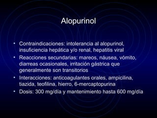 Alopurinol
• Contraindicaciones: intolerancia al alopurinol,
insuficiencia hepática y/o renal, hepatitis viral
• Reacciones secundarias: mareos, náusea, vómito,
diarreas ocasionales, irritación gástrica que
generalmente son transitorios
• Interacciones: anticoagulantes orales, ampicilina,
tiazida, teofilina, hierro, 6-mercaptopurina
• Dosis: 300 mg/día y mantenimiento hasta 600 mg/día
 