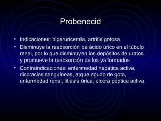 Probenecid
• Indicaciones: hiperuricemia, artritis gotosa
• Disminuye la reabsorción de ácido úrico en el túbulo
renal, por lo que disminuyen los depósitos de uratos
y promueve la reabsorción de los ya formados
• Contraindicaciones: enfermedad hepática activa,
discracias sanguíneas, atque agudo de gota,
enfermedad renal, litiasis úrica, úlcera péptica activa
 