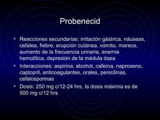 Probenecid
• Reacciones secundarias: irritación gástrica, náuseas,
cefalea, fiebre, erupción cutánea, vómito, mareos,
aumento de la frecuencia urinaria, anemia
hemolítica, depresión de la médula ósea
• Interacciones: aspirina, alcohol, cafeína, naproxeno,
captopril, anticoagulantes, orales, penicilinas,
cefalosporinas
• Dosis: 250 mg c/12-24 hrs, la dosis máxima es de
500 mg c/12 hrs
 