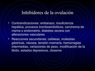 Inhibidores de la ovulación
• Contraindicaciones: embarazo, insuficiencia
hepática, procesos tromboembólicos, carcinoma de
mama o endometrio, diabetes severa con
alteraciones vasculares
• Reacciones secundarias: cefaleas, molestias
gástricas, náusea, tensión mamaria, hemorragias
intermedias, variaciones de peso, modificación de la
libido, estados depresivos, cloasma
 