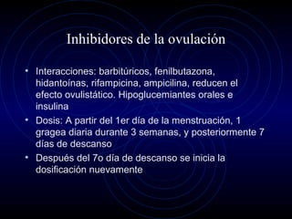 Inhibidores de la ovulación
• Interacciones: barbitúricos, fenilbutazona,
hidantoínas, rifampicina, ampicilina, reducen el
efecto ovulistático. Hipoglucemiantes orales e
insulina
• Dosis: A partir del 1er día de la menstruación, 1
gragea diaria durante 3 semanas, y posteriormente 7
días de descanso
• Después del 7o día de descanso se inicia la
dosificación nuevamente
 