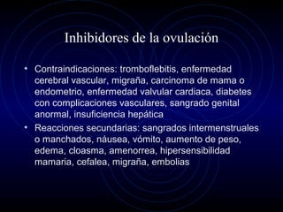 Inhibidores de la ovulación
• Contraindicaciones: tromboflebitis, enfermedad
cerebral vascular, migraña, carcinoma de mama o
endometrio, enfermedad valvular cardiaca, diabetes
con complicaciones vasculares, sangrado genital
anormal, insuficiencia hepática
• Reacciones secundarias: sangrados intermenstruales
o manchados, náusea, vómito, aumento de peso,
edema, cloasma, amenorrea, hipersensibilidad
mamaria, cefalea, migraña, embolias
 