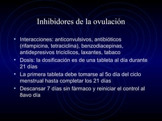Inhibidores de la ovulación
• Interacciones: anticonvulsivos, antibióticos
(rifampicina, tetraciclina), benzodiacepinas,
antidepresivos tricíclicos, laxantes, tabaco
• Dosis: la dosificación es de una tableta al día durante
21 días
• La primera tableta debe tomarse al 5o día del ciclo
menstrual hasta completar los 21 días
• Descansar 7 días sin fármaco y reiniciar el control al
8avo día
 