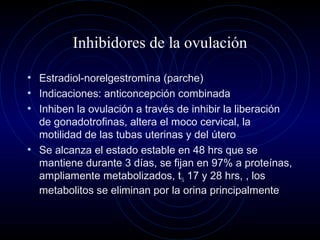 Inhibidores de la ovulación
• Estradiol-norelgestromina (parche)
• Indicaciones: anticoncepción combinada
• Inhiben la ovulación a través de inhibir la liberación
de gonadotrofinas, altera el moco cervical, la
motilidad de las tubas uterinas y del útero
• Se alcanza el estado estable en 48 hrs que se
mantiene durante 3 días, se fijan en 97% a proteínas,
ampliamente metabolizados, t½ 17 y 28 hrs, , los
metabolitos se eliminan por la orina principalmente
 