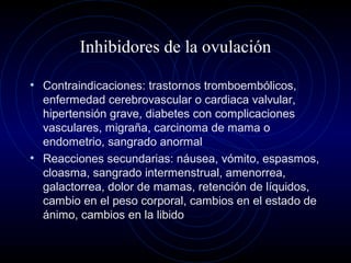 Inhibidores de la ovulación
• Contraindicaciones: trastornos tromboembólicos,
enfermedad cerebrovascular o cardiaca valvular,
hipertensión grave, diabetes con complicaciones
vasculares, migraña, carcinoma de mama o
endometrio, sangrado anormal
• Reacciones secundarias: náusea, vómito, espasmos,
cloasma, sangrado intermenstrual, amenorrea,
galactorrea, dolor de mamas, retención de líquidos,
cambio en el peso corporal, cambios en el estado de
ánimo, cambios en la libido
 