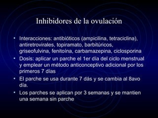 Inhibidores de la ovulación
• Interacciones: antibióticos (ampicilina, tetraciclina),
antiretrovirales, topiramato, barbitúricos,
griseofulvina, fenitoína, carbamazepina, ciclosporina
• Dosis: aplicar un parche el 1er día del ciclo menstrual
y emplear un método anticonceptivo adicional por los
primeros 7 días
• El parche se usa durante 7 dás y se cambia al 8avo
día.
• Los parches se aplican por 3 semanas y se mantien
una semana sin parche
 