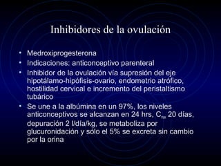 Inhibidores de la ovulación
• Medroxiprogesterona
• Indicaciones: anticonceptivo parenteral
• Inhibidor de la ovulación vía supresión del eje
hipotálamo-hipófisis-ovario, endometrio atrófico,
hostilidad cervical e incremento del peristaltismo
tubárico
• Se une a la albúmina en un 97%, los niveles
anticonceptivos se alcanzan en 24 hrs, Cmax 20 días,
depuración 2 l/día/kg, se metaboliza por
glucuronidación y sólo el 5% se excreta sin cambio
por la orina
 