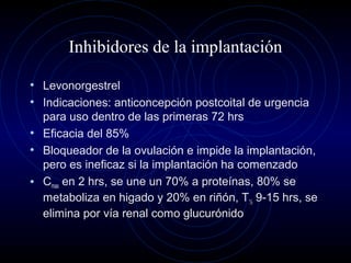 Inhibidores de la implantación
• Levonorgestrel
• Indicaciones: anticoncepción postcoital de urgencia
para uso dentro de las primeras 72 hrs
• Eficacia del 85%
• Bloqueador de la ovulación e impide la implantación,
pero es ineficaz si la implantación ha comenzado
• Cmax en 2 hrs, se une un 70% a proteínas, 80% se
metaboliza en higado y 20% en riñón, T½ 9-15 hrs, se
elimina por vía renal como glucurónido
 