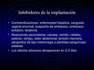 Inhibidores de la implantación
• Contraindicaciones: enfermedad hepática, sangrado
vaginal anormal, sospecha de embarazo, embarazo
ectópico, lactancia
• Reacciones secundarias: náusea, vómito, cefalea,
astenia, vértigo, dolor abdominal, tensión mamaria,
sangrados de tipo metrorragia o pérdidas sanguíneas
aisladas
• Los efectos adversos desaparecen en 2-3 días
 