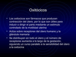 Oxitócicos
• Los oxitocicos son fármacos que producen
contracción del útero, por lo que son útiles para
inducir o dirigir el parto mediante un estímulo
controlado de la motilidad uterina
• Actúa sobre receptores del útero humano y la
glándula mamaria
• Se distribuyen en todo el útero y el número de
receptores aumenta a lo largo de la gestación,
siguiendo un curso paralelo a la sensibilidad del útero
a la oxitocina
 