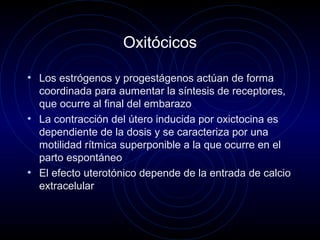 Oxitócicos
• Los estrógenos y progestágenos actúan de forma
coordinada para aumentar la síntesis de receptores,
que ocurre al final del embarazo
• La contracción del útero inducida por oxictocina es
dependiente de la dosis y se caracteriza por una
motilidad rítmica superponible a la que ocurre en el
parto espontáneo
• El efecto uterotónico depende de la entrada de calcio
extracelular
 