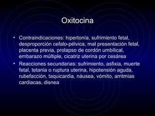 Oxitocina
• Contraindicaciones: hipertonía, sufrimiento fetal,
desproporción cefalo-pélvica, mal presentación fetal,
placenta previa, prolapso de cordón umbilical,
embarazo múltiple, cicatriz uterina por cesárea
• Reacciones secundarias: sufrimiento, asfixia, muerte
fetal, tetania o ruptura uterina, hipotensión aguda,
rubefacción, taquicardia, náusea, vómito, arritmias
cardiacas, disnea
 