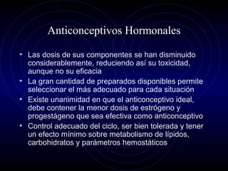 Anticonceptivos Hormonales
• Las dosis de sus componentes se han disminuido
considerablemente, reduciendo así su toxicidad,
aunque no su eficacia
• La gran cantidad de preparados disponibles permite
seleccionar el más adecuado para cada situación
• Existe unanimidad en que el anticonceptivo ideal,
debe contener la menor dosis de estrógeno y
progestágeno que sea efectiva como anticonceptivo
• Control adecuado del ciclo, ser bien tolerada y tener
un efecto mínimo sobre metabolismo de lípidos,
carbohidratos y parámetros hemostáticos
 