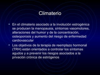 Climaterio
• En el climaterio asociado a la involución estrogénica
se producen la menopausia, síntomas vasomotores,
alteraciones del humor y de la concentración,
osteoporosis y aumento del riesgo de enfermedad
cardiovascular
• Los objetivos de la terapia de reemplazo hormonal
(TRH) están orientados a controlar los síntomas
agudos y a prevenir los riesgos asociados a la
privación crónica de estrógenos
 